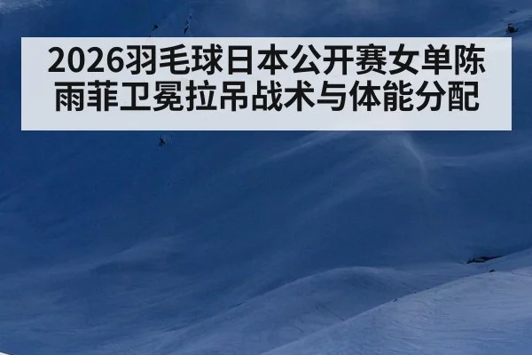2026羽毛球日本公开赛女单陈雨菲卫冕拉吊战术与体能分配