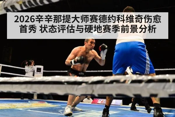 2026辛辛那提大师赛德约科维奇伤愈首秀 状态评估与硬地赛季前景分析