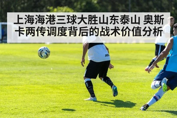 上海海港三球大胜山东泰山 奥斯卡两传调度背后的战术价值分析