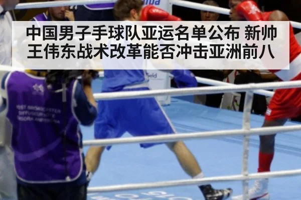 中国男子手球队亚运名单公布 新帅王伟东战术改革能否冲击亚洲前八