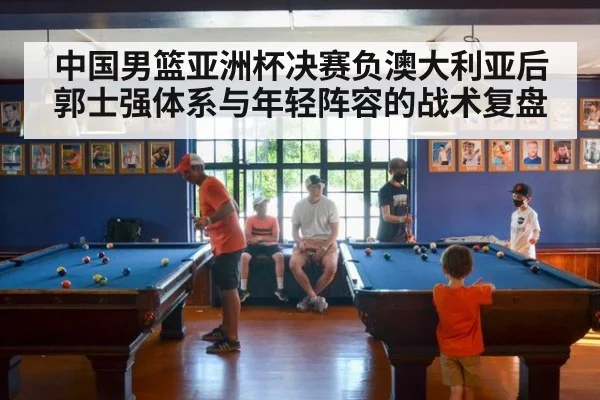 中国男篮亚洲杯决赛负澳大利亚后郭士强体系与年轻阵容的战术复盘