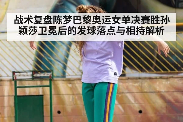 战术复盘陈梦巴黎奥运女单决赛胜孙颖莎卫冕后的发球落点与相持解析